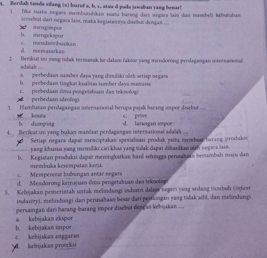 Berilah tanda silang (x) huruf a, b, c, atau d pada jawaban yang benar!
1. Jika suatu negara membutuhkan suatu barang dari negara lain dan membeli kebutuhan
tersebut dari negara lain, maka kegiatannya disebut dengan ....
mengimpor
b. mengekspor
c. mendistribuşikan
d. memasarkan
2. Berikut ini yang tidak termasuk ke dalam faktor yang mendorong perdagangan internasional
adalah ....
a. perbedaan sumber daya yang dimiliki oleh setiap negara
b. perbedaan tingkat kualitas sumber daya manusia
c. perbedaan ilmu pengetahuan dan teknologi
×. perbedaan ideologi
3. Hambatan perdagangan internasional berupa pajak barang impor disebut ....
kouta c. prive
b. dumping d. larangan impor
4. Berikut ini yang bukan manfaat perdagangan internasional adalah ....
Setiap negara dapat menciptakan spesialisasi produk yaitu membuat barang produksi
yang khusus yang memiliki ciri khas yang tidak dapat dihasilkan oleh negara lain.
b. Kegiatan produksi dapat meningkatkan hasil sehingga perusahaan bertambah maju dan
membuka kesempatan kerja.
c. Mempererat hubungan antar negara
d. Mendorong kemajuan ilmu pengetahuan dan teknologi
5. Kebijakan pemerintah untuk melindungi industri dalam negeri yang sedang tumbuh (infant
industry), melindungi dari perusahaan besar dari persaingan yang tidak adil, dan melindungi
persaingan dari barang-barang impor disebut dengan kebijakan ....
a. kebijakan ekspor
b. kebijakan impor
c. kebijakan anggaran
. kebijakan proteksi