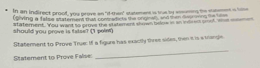 In an indirect proof, you prove an "if-then" statement is true by assuming the statement is falte 
(giving a false statement that contradicts the original), and then disproving the false 
statement. You want to prove the statement shown below in an indirect proof. What satement 
should you prove is false? (1 point) 
Statement to Prove True: If a figure has exactly three sides, then it is a triangle. 
Statement to Prove False: 
_