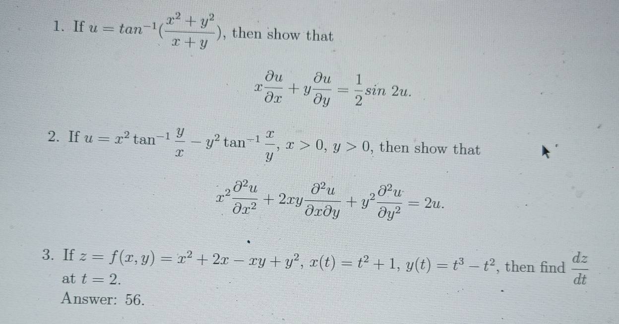 If u=tan^(-1)( (x^2+y^2)/x+y ) , then show that
x partial u/partial x +y partial u/partial y = 1/2 sin 2u. 
2. If u=x^2tan^(-1) y/x -y^2tan^(-1) x/y , x>0, y>0 , then show that
x^2 partial^2u/partial x^2 +2xy partial^2u/partial xpartial y +y^2 partial^2u/partial y^2 =2u. 
3. If z=f(x,y)=x^2+2x-xy+y^2, x(t)=t^2+1, y(t)=t^3-t^2 , then find  dz/dt 
at t=2. 
Answer: 56.