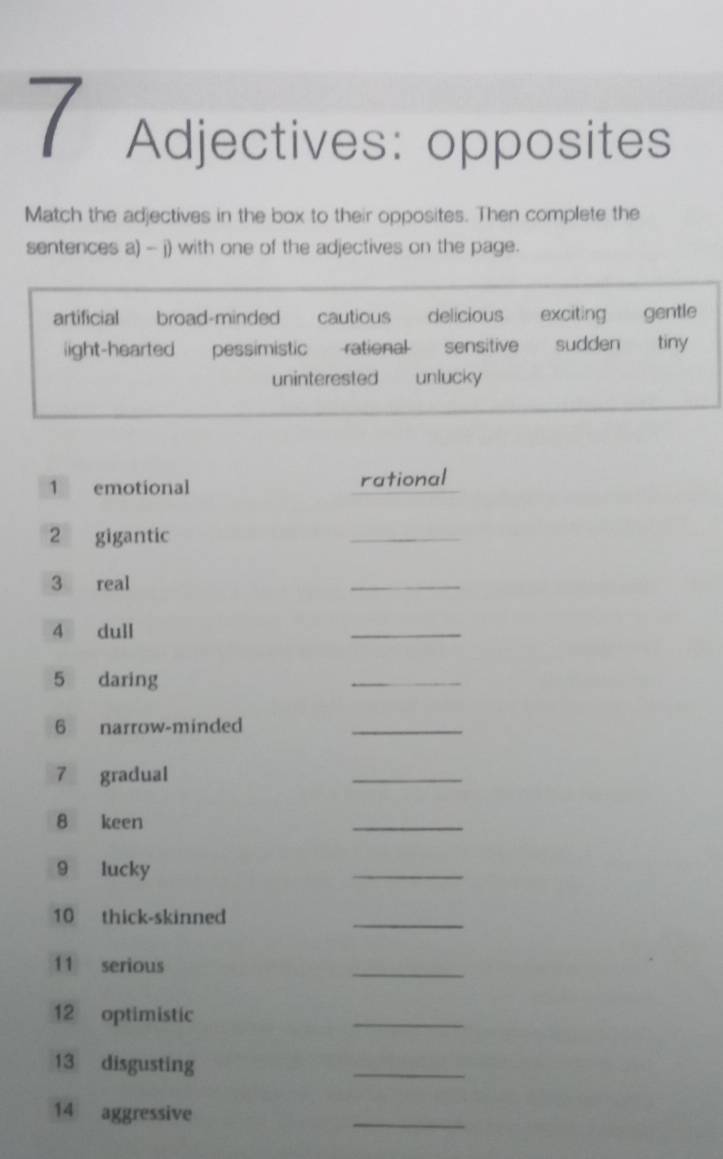 Adjectives: opposites
Match the adjectives in the box to their opposites. Then complete the
sentences a) - j) with one of the adjectives on the page.
artificial broad-minded cautious delicious exciting gentle
ight-hearted pessimistic ratienal sensitive sudden tiny
uninterested unlucky
1 emotional rational
2 gigantic
_
3 real
_
4 dull
_
5 daring
_
6 narrow-minded
_
7 gradual
_
8 keen
_
9 lucky
_
10 thick-skinned
_
11 serious
_
12 optimistic
_
13 disgusting
_
14 aggressive
_