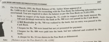 247 
CASH BOOK AND BANK RECONCILITAtIoN STATEMent 
15. On 31st March, 1992, the Bank Balance of Mr. Safdar Khan appeared at
Rs. 3,400 in his Cash Book. On reconciling with the Pass Book the following information was 
ascertained. You are required to show the balance as per the Pass Book on 31,03,1992. 
1. Debit in respect of the bank charges Rs. 32. credit in respect of the bank interest Rs.
140 and dividend received by the bank as Rs. 900 were not passed in the Cash Book. 
2. A Bill Receivable for Rs. 700 was realized by the bank, but no entry was passed in the 
Cash Book. 
3. Cheques for Rs. 700 were issued but not yet presented for payment. 
4. Cheques for Rs. 800 were paid into the bank, but not collected and credited by the 
bank. 
5. A cheque for Rs. 10 was shown in the Pass Book as dishonored. 
Ans: [Balance as per the Pass Book f(x) Rs 4,998)