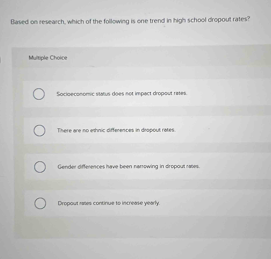 Based on research, which of the following is one trend in high school dropout rates?
Multiple Choice
Socioeconomic status does not impact dropout rates.
There are no ethnic differences in dropout rates.
Gender differences have been narrowing in dropout rates.
Dropout rates continue to increase yearly.