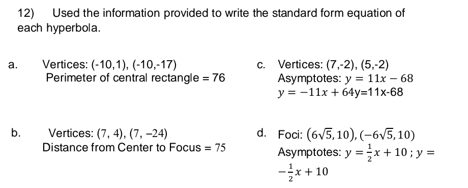 Used the information provided to write the standard form equation of 
each hyperbola. 
a. Vertices: (-10,1),(-10,-17) c. Vertices: (7,-2),(5,-2)
Perimeter of central rectangle =76 Asymptotes: y=11x-68
y=-11x+64y=11x-68
b. Vertices: (7,4), (7,-24) d. Foci: (6sqrt(5),10),(-6sqrt(5),10)
Distance from Center to Focus =75 Asymptotes: y= 1/2 x+10; y=
- 1/2 x+10