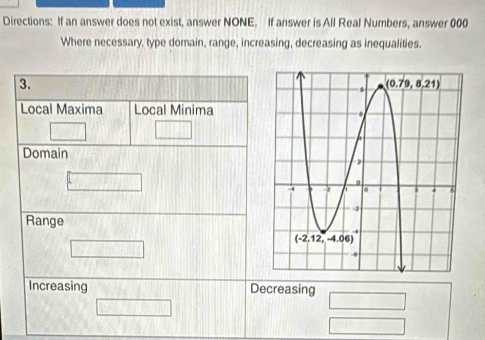 Directions: If an answer does not exist, answer NONE. If answer is All Real Numbers, answer 000
Where necessary, type domain, range, increasing, decreasing as inequalities.
3.
Local Maxima Local Minima
Domain
Range
Increasing Decreasing