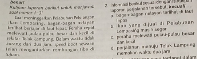 benar!
Kutipan laperan berikuł untuk menjawab 2.Informasi berikut sesuai dengan isi kutpan
soal nomor 1-3!
laporan perjalanan tersebut, kecuall...
Saat meninggalkan Pelabuhan Pelelangan a. bagan-bagan nelayan terlihat di laut
Ikan Lempasing, baganábagan nelayan lepas
terlihat berjajar di laut lepas, Perahu cepat b. ikan yang dijual di Pelabuhan
melewati pulau-pulau besar dan kecil di Lempasing masih segar
sekitar Teluk Lampung. Dalam waktu tidak c perahu melewati pulau-pulau besar
kurang dari dua jam, speed boot sewaan dan kecil
telah mengantarkan römbongan tiba di d. perjalanan menuju Teluk Lampung
tujuan.
memakan waktu dua jam