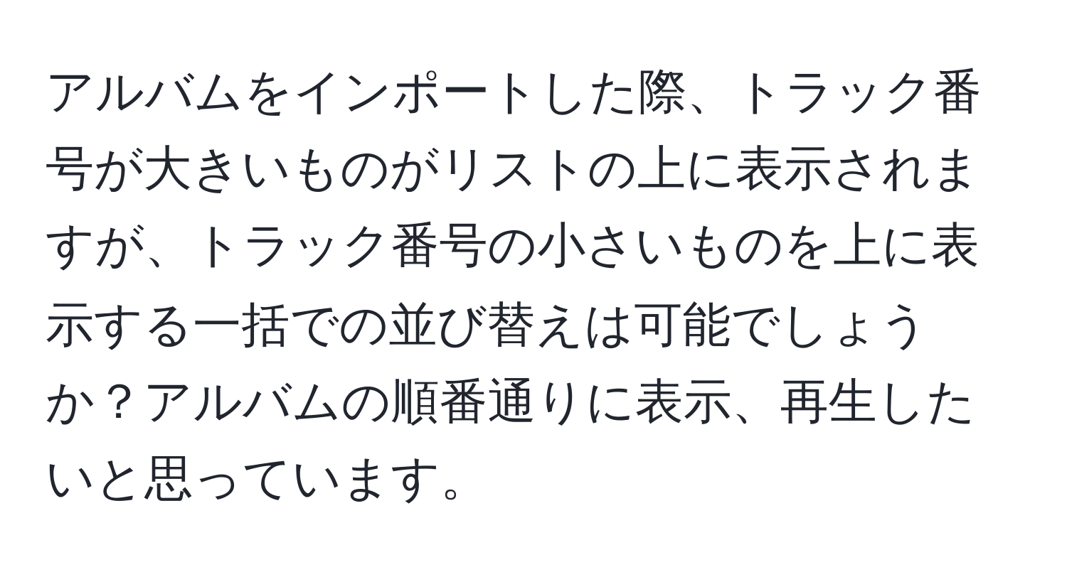 アルバムをインポートした際、トラック番号が大きいものがリストの上に表示されますが、トラック番号の小さいものを上に表示する一括での並び替えは可能でしょうか？アルバムの順番通りに表示、再生したいと思っています。