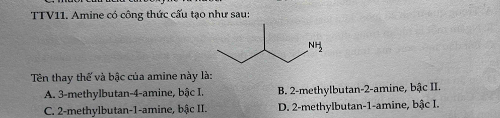 TTV11. Amine có công thức cấu tạo như sau:
Tên thay thế và bậc của amine này là:
A. 3-methylbutan-4-amine, bậc I. B. 2-methylbutan-2-amine, bậc II.
C. 2-methylbutan-1-amine, bậc II. D. 2-methylbutan-1-amine, bậc I.