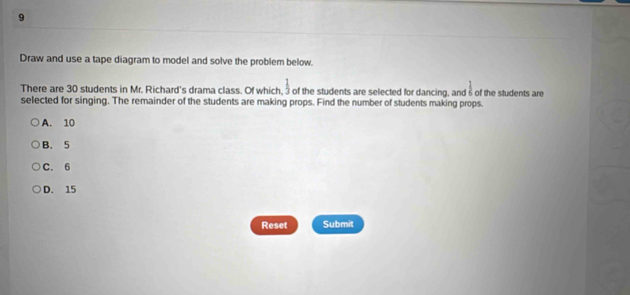 Draw and use a tape diagram to model and solve the problem below.
There are 30 students in Mr. Richard's drama class. Of which,  1/3  of the students are selected for dancing, andδ of the students are frac 1
selected for singing. The remainder of the students are making props. Find the number of students making props.
A. 10
B. 5
C. 6
D. 15
Reset Submit