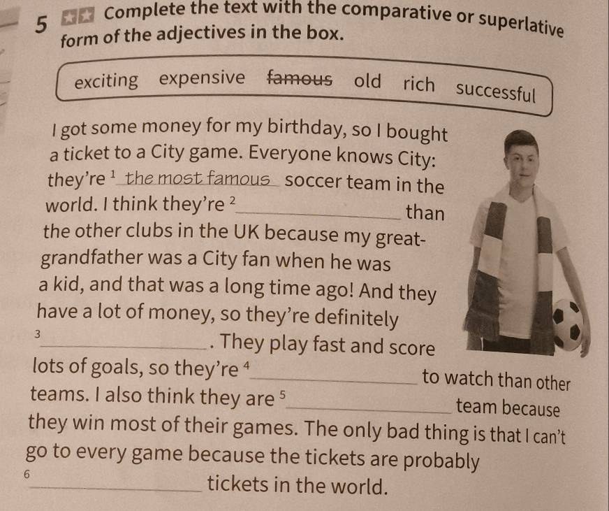 Complete the text with the comparative or superlative 
form of the adjectives in the box. 
exciting expensive famous old rich successful 
I got some money for my birthday, so I bought 
a ticket to a City game. Everyone knows City: 
they're ¹ the most famous soccer team in the 
world. I think they’re _than 
the other clubs in the UK because my great- 
grandfather was a City fan when he was 
a kid, and that was a long time ago! And they 
have a lot of money, so they’re definitely 
3 
_. They play fast and score 
lots of goals, so they’re ⁴_ 
to watch than other 
teams. I also think they are⁵_ team because 
they win most of their games. The only bad thing is that I can’t 
go to every game because the tickets are probably
6
_tickets in the world.