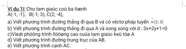 Ví du 1ĩ: Cho tam giaùc coù ba ñænh
A(-1;-1), B(-1;3), C(2;-4), 
a) Viết phương trình đường thẳng đi qua B và có véctơ pháp tuyến vector n(2;3)
b) Viết phương trình đường thẳng đi qua A và song song với d : 3x+2y+1=0
c)Vieát phöông trình ñöôøng cao cuûa tam giaùc keû töø A 
d) Viết phương trình đường trung trục của AB. 
e) Viết phương trình cạnh AC.