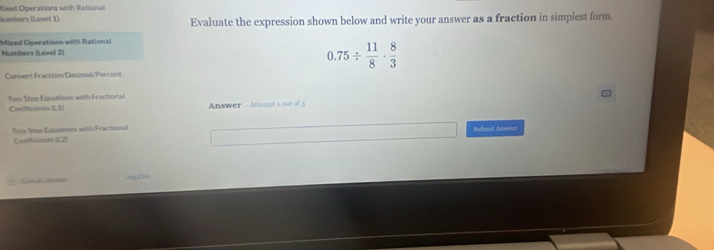 Mixed Operations with Rational 
h mbers (Level 1) Evaluate the expression shown below and write your answer as a fraction in simplest form 
Mixed Operations with Rational 
Numbers (.ovel 2)
0.75/  11/8 ·  8/3 
Convert Fraction/Decimal/Percent 
Tws Sten Equaitions with Fractional 
Coeffciets.(L1) Answer Attempt 1 out of 3 
Tio Stee Edismiens with Fractional Subanit Ans=== 
Conthcants (12) 
Came coe LniçOus