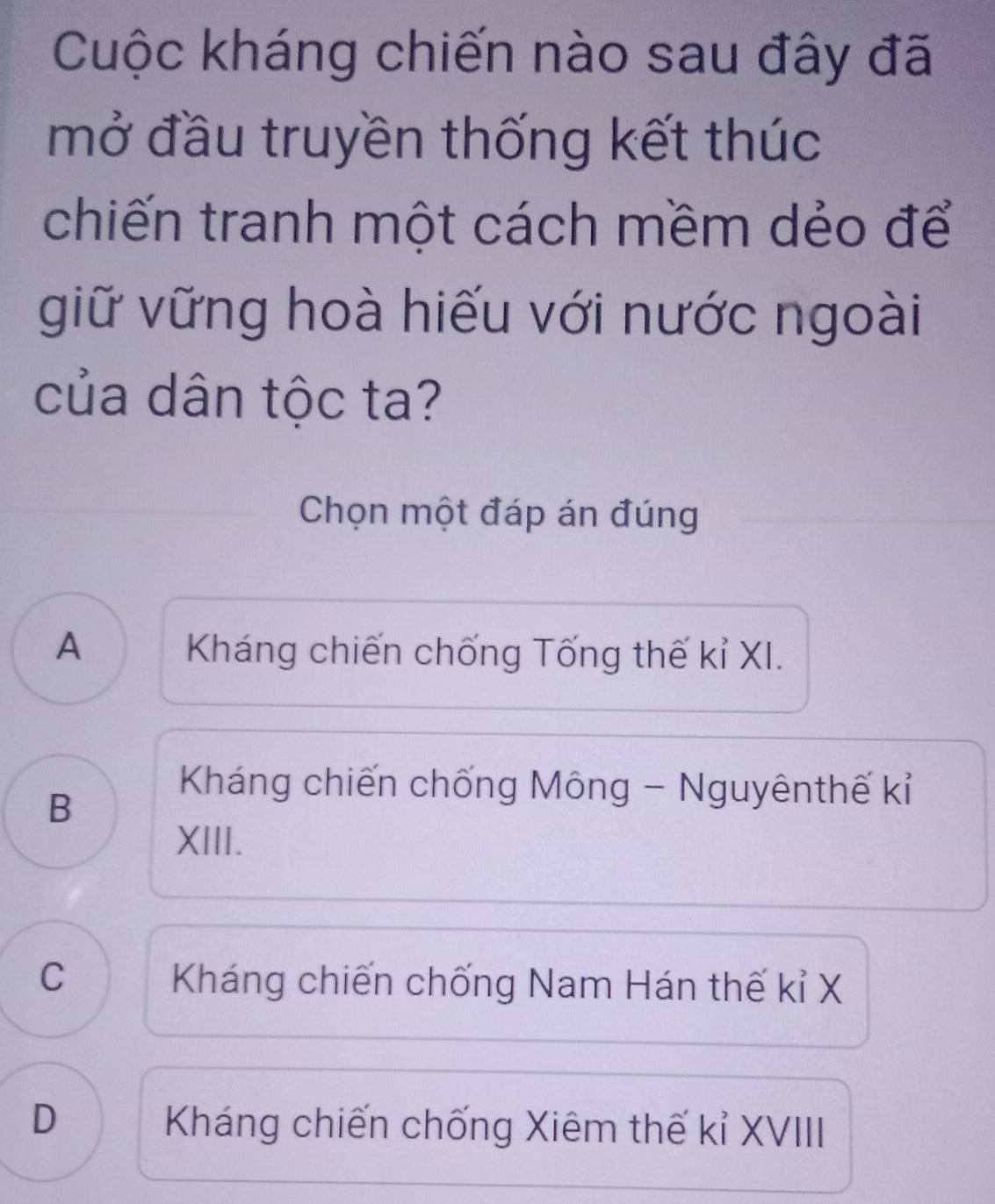 Cuộc kháng chiến nào sau đây đã
mở đầu truyền thống kết thúc
chiến tranh một cách mềm dẻo để
giữ vững hoà hiếu với nước ngoài
của dân tộc ta?
Chọn một đáp án đúng
A Kháng chiến chống Tống thế kỉ XI.
B
Kháng chiến chống Mông - Nguyênthế kỉ
XIII.
C
Kháng chiến chống Nam Hán thế kỉ X
D Kháng chiến chống Xiêm thế kỉ XVIII