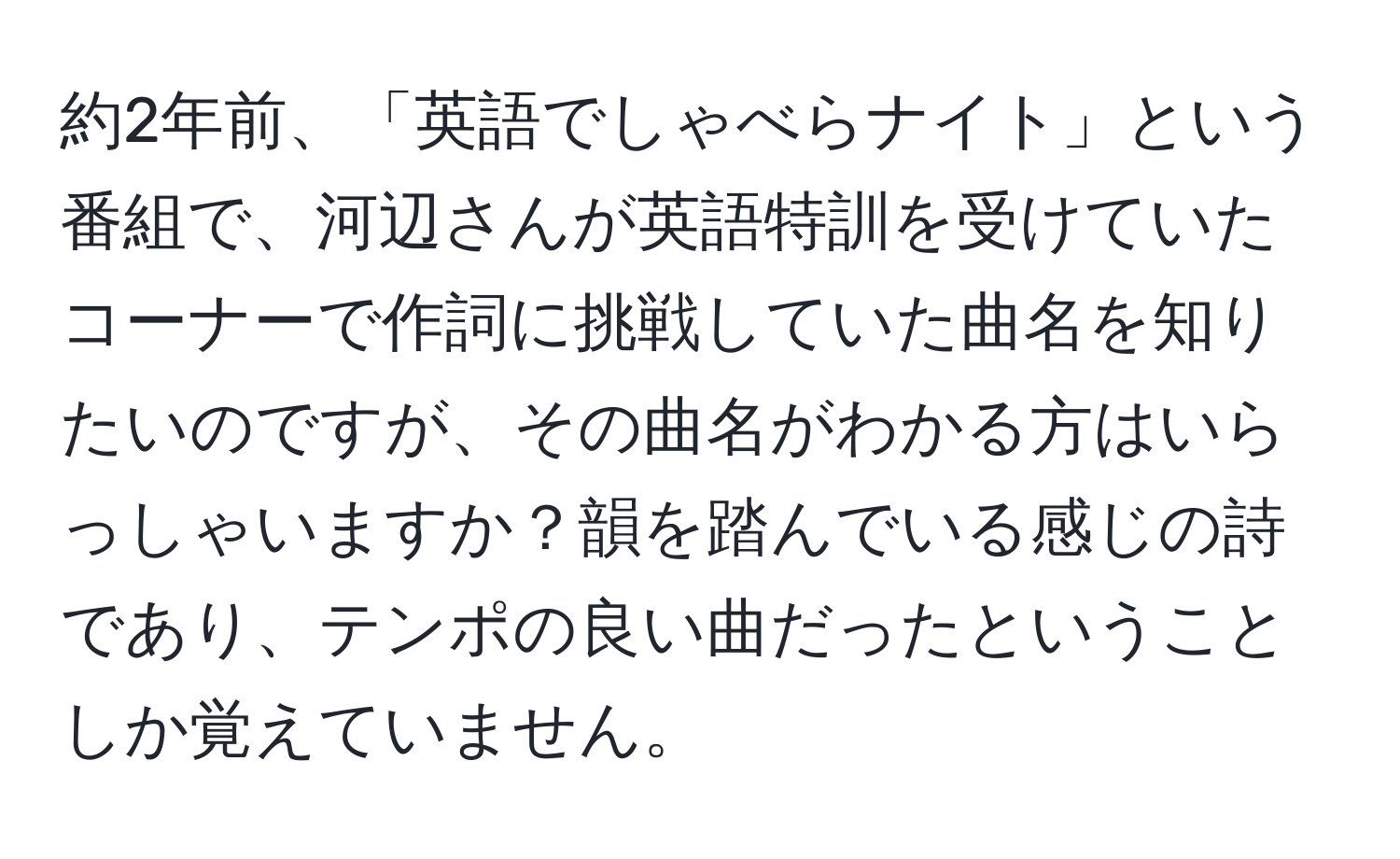 約2年前、「英語でしゃべらナイト」という番組で、河辺さんが英語特訓を受けていたコーナーで作詞に挑戦していた曲名を知りたいのですが、その曲名がわかる方はいらっしゃいますか？韻を踏んでいる感じの詩であり、テンポの良い曲だったということしか覚えていません。