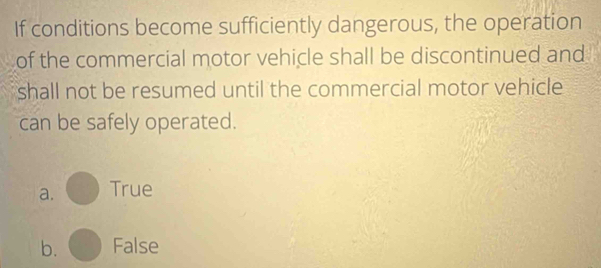 If conditions become sufficiently dangerous, the operation
of the commercial motor vehicle shall be discontinued and
shall not be resumed until the commercial motor vehicle
can be safely operated.
a. True
b. False