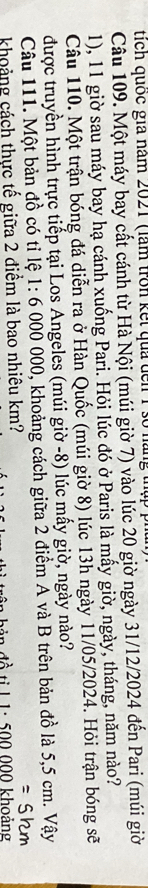 tích quốc gia năm 2021 (làm tron kết qua đến 1 số nàng thập phín 
Câu 109. Một máy bay cất cánh từ Hà Nội (múi giờ 7) vào lúc 20 giờ ngày 31/12/2024 đến Pari (múi giờ 
1), 11 giờ sau máy bay hạ cánh xuống Pari. Hỏi lúc đó ở Paris là mấy giờ, ngày, tháng, năm nào? 
Câu 110. Một trận bóng đá diễn ra ở Hàn Quốc (múi giờ 8) lúc 13h ngày 11/05/2024. Hỏi trận bóng sẽ 
được truyền hình trực tiếp tại Los Angeles (múi giờ -8) lúc mấy giờ, ngày nào? 
Câu 111. Một bản đồ có tỉ lệ # 1: 6 000 000, khoảng cách giữa 2 điểm A và B trên bản đồ là 5,5 cm. Vậy 
=Shm 
khoảng cách thực tế giữa 2 điểm là bao nhiêu km? t l 1 : 500 000 khoảng