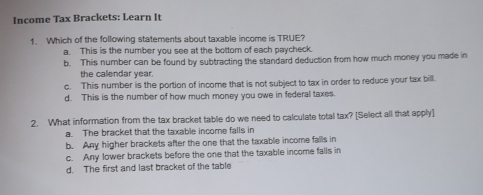 Income Tax Brackets: Learn It
1. Which of the following statements about taxable income is TRUE?
a. This is the number you see at the bottom of each paycheck.
b. This number can be found by subtracting the standard deduction from how much money you made in
the calendar year.
c. This number is the portion of income that is not subject to tax in order to reduce your tax bill.
d. This is the number of how much money you owe in federal taxes.
2. What information from the tax bracket table do we need to calculate total tax? [Select all that apply]
a. The bracket that the taxable income falls in
b. Any higher brackets after the one that the taxable income falls in
c. Any lower brackets before the one that the taxable income falls in
d. The first and last bracket of the table