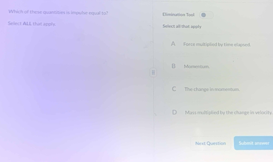 Which of these quantities is impulse equal to? Elimination Tool
Select ALL that apply. Select all that apply
A Force multiplied by time elapsed.
B Momentum.
::
C The change in momentum.
D Mass multiplied by the change in velocity.
Next Question Submit answer