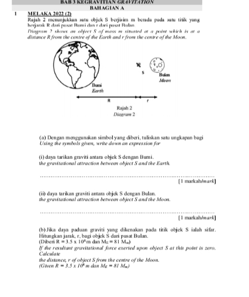 BAB 3 KEGRAVITIAN GRAVITATION 
BAHAGIAN A 
1 MELAKA 2022 (2) 
Rajah 2 menunjukkan satu objek S berjisim m berada pada satu titik yang 
berjarak R dari pusat Rumi dan r dari pusät Rulan 
Diagram 2 shows an object S of mass m situated at a point which is at a 
distance R from the centre of the Earth and r from the centre of the Moon. 
(a) Dengan menggunakan simbol yang diberi, tuliskan satu ungkapan bagi 
Using the symbols given, write down an expression for 
(i) daya tarikan graviti antara objek S dengan Bumi. 
the gravitational attraction between object S and the Earth. 
[1 markah/mark] 
(ii) daya tarikan graviti antara objek S dengan Bulan. 
the gravitational attraction between object S and the Moon. 
[ 1 markah/mark] 
(b)Jika daya paduan graviti yang dikenakan pada titik objek S ialah sifar. 
Hitungkan jarak, r. bagi objek S dari pusat Bulan. 
(Diberi R=3.5* 10^8 m dan M_E=81M_m)
If the resultant gravitational force exerted upon object S at this point is zero. 
Calculate 
the distance, r of object S from the centre of the Moon. 
(Given R=3.5* 10^8 m dan M_E=81M_m)