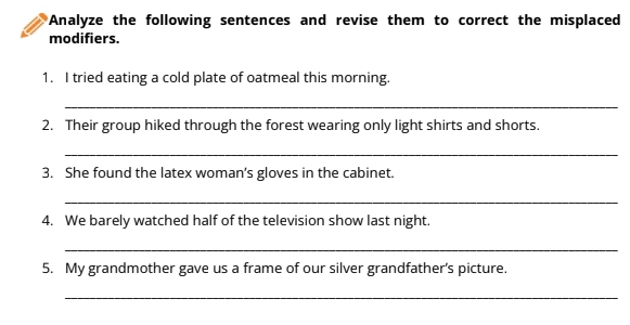 Analyze the following sentences and revise them to correct the misplaced 
modifiers. 
1. I tried eating a cold plate of oatmeal this morning. 
_ 
2. Their group hiked through the forest wearing only light shirts and shorts. 
_ 
3. She found the latex woman’s gloves in the cabinet. 
_ 
4. We barely watched half of the television show last night. 
_ 
5. My grandmother gave us a frame of our silver grandfather's picture. 
_