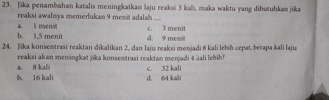 Jika penambahan katalis meningkatkan laju reaksi 3 kali, maka waktu yang dibutuhkan jika
reaksi awalnya memerlukan 9 menit adalah ....
a. 1 menit c. 3 menit
b. 1,5 menit d. 9 menit
24. Jika konsentrasi reaktan dikalikan 2, dan laju reaksi menjadi 8 kali lebih cepat, berapa kali laju
reaksi akan meningkat jika konsentrasi reaktan menjadi 4 kali lebih?
a. 8 kali c. 32 kali
b. 16 kali d. 64 kali