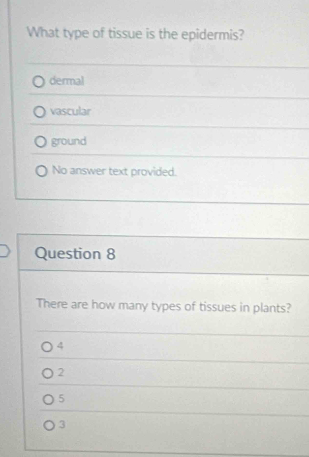 What type of tissue is the epidermis?
dermal
vascular
ground
No answer text provided.
Question 8
There are how many types of tissues in plants?
4
2
5
3