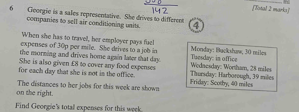 ml 
[Total 2 marks] 
6 Georgie is a sales representative. She drives to different 
companies to sell air conditioning units. 
When she has to travel, her employer pays fuel 
expenses of 30p per mile. She drives to a job in 
Monday: Buckshaw, 30 miles
the morning and drives home again later that day. Tuesday: in office 
She is also given £8 to cover any food expenses 
Wednesday: Wortham, 28 miles
for each day that she is not in the office. 
Thursday: Harborough, 39 miles
Friday: Scotby, 40 miles
The distances to her jobs for this week are shown 
on the right. 
Find Georgie’s total expenses for this week.