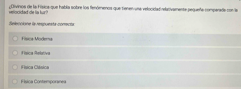 ¿Divinos de la Física que habla sobre los fenómenos que tienen una velocidad relativamente pequeña comparada con la
velocidad de la luz?
Seleccione la respuesta correcta:
Física Moderna
Física Relativa
Física Clásica
Física Contemporanea