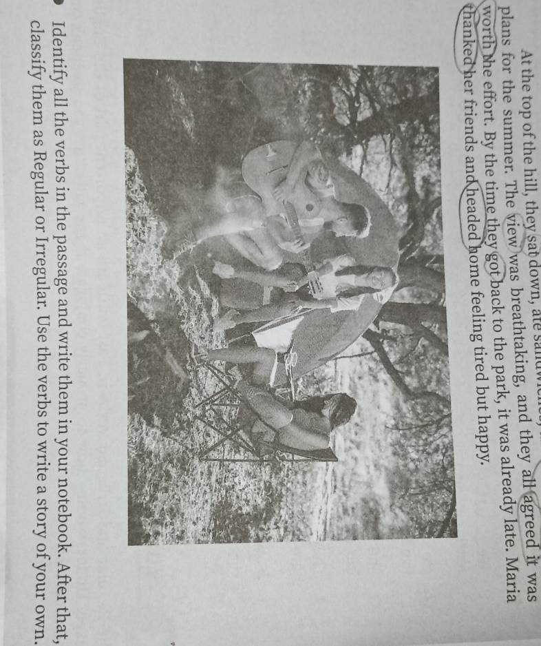 At the top of the hill, they sat down, ate sandw 
plans for the summer. The view was breathtaking, and they all agreed it was 
worth the effort. By the time they got back to the park, it was already late. Maria 
thanked her friends and headed home feeling tired but happy. 
Identify all the verbs in the passage and write them in your notebook. After that, 
classify them as Regular or Irregular. Use the verbs to write a story of your own.