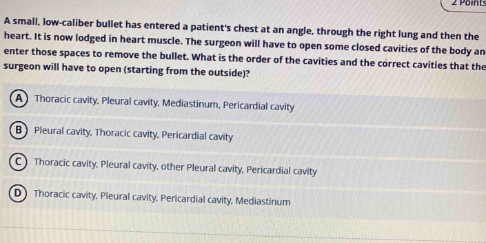 A small, low-caliber bullet has entered a patient's chest at an angle, through the right lung and then the
heart. It is now lodged in heart muscle. The surgeon will have to open some closed cavities of the body an
enter those spaces to remove the bullet. What is the order of the cavities and the correct cavities that the
surgeon will have to open (starting from the outside)?
AThoracic cavity, Pleural cavity, Mediastinum, Pericardial cavity
B Pleural cavity, Thoracic cavity, Pericardial cavity
C Thoracic cavity, Pleural cavity, other Pleural cavity, Pericardial cavity
D】 Thoracic cavity, Pleural cavity, Pericardial cavity, Mediastinum