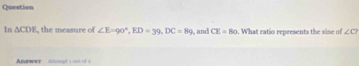 Question 
In △ CDE , the measure of ∠ E=90°, ED=39, DC=89 , and CE=80. What ratio represents the sine of ∠ C? 
Answer Altempt 1 out of 2