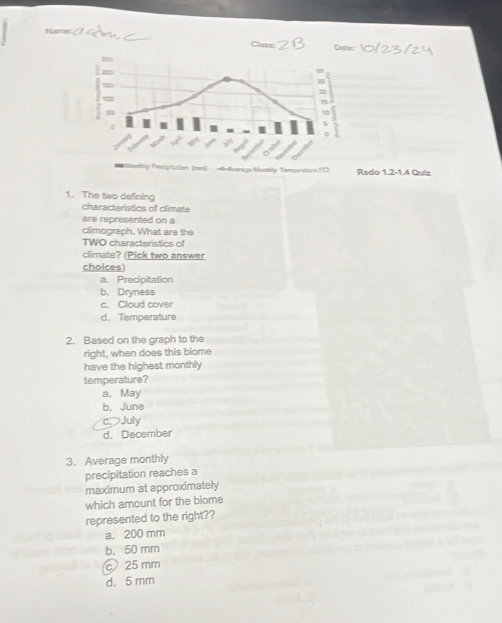 Redo 1.2-1.4 Quiz
1. The two defining
characteristics of climate
are represented on a
climograph. What are the
TWO characteristics of
climate? (Pick two answer
choices
a. Precipitation
b. Dryness
c. Cloud cover
d. Temperature
2. Based on the graph to the
right, when does this biome
have the highest monthly
temperature?
a. May
b. June
c.July
d. December
3. Average monthly
precipitation reaches a
maximum at approximately
which amount for the biome
represented to the right??
a. 200 mm
b. 50 mm
25 mm
d. 5 mm