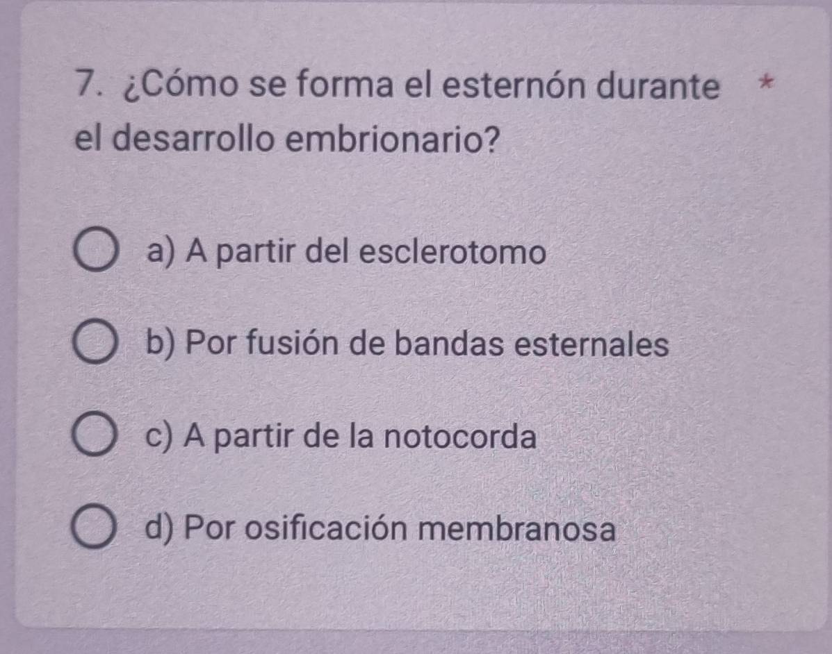 ¿Cómo se forma el esternón durante *
el desarrollo embrionario?
a) A partir del esclerotomo
b) Por fusión de bandas esternales
c) A partir de la notocorda
d) Por osificación membranosa