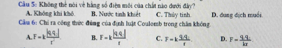 Không thể nói về hằng số điện môi của chất nào dưới đây?
A. Không khí khô. B. Nước tinh khiết C. Thủy tinh. D. dung dịch muối
Câu 6: Chỉ ra công thức đúng của định luật Coulomb trong chân không
A. F=kfrac |q_1q_2|r^2. B. F=kfrac |q_1q_2|r. C. F=kfrac q_1q_2r. D. F=frac q_1q_2kx.