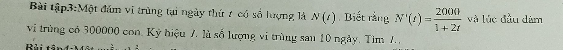 Bài tập3:Một đám vi trùng tại ngày thứ t có số lượng là N(t). Biết rằng N'(t)= 2000/1+2t  và lúc đầu đám 
vi trùng có 300000 con. Ký hiệu L là số lượng vi trùng sau 10 ngày. Tìm L. 
Bài tận4: Một