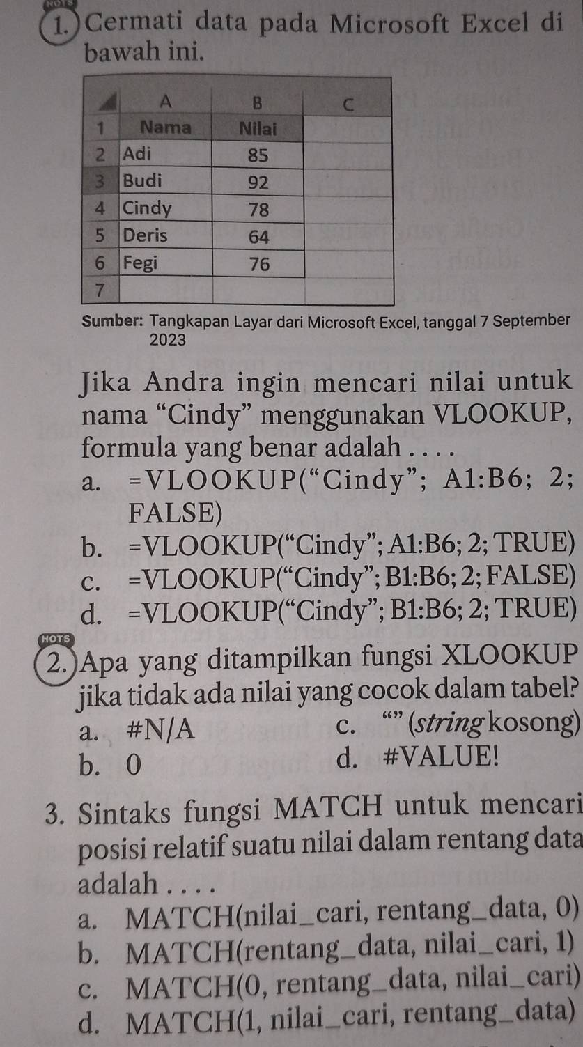 1.)Cermati data pada Microsoft Excel di
bawah ini.
Sumber: Tangkapan Layar dari Microsoft Excel, tanggal 7 September
2023
Jika Andra ingin mencari nilai untuk
nama “Cindy” menggunakan VLOOKUP,
formula yang benar adalah . . . .
a. =VLOOKUP(“Cindy”; A1:B6; 2;
FALSE)
b. =VLOOKUP(“Cindy”; A1: B6; 2; TRUE)
c. =VLOOKUP(“Cindy”; B1: B6; 2; FALSE)
d. =VLOOKUP(“Cindy”; B1: B6; 2; TRUE)
HOTS
2.)Apa yang ditampilkan fungsi XLOOKUP
jika tidak ada nilai yang cocok dalam tabel?
a. #N/A c. “” (string kosong)
b. 0 d. #VALUE!
3. Sintaks fungsi MATCH untuk mencari
posisi relatif suatu nilai dalam rentang data
adalah . . . .
a. MATCH(nilai_cari, rentang_data, 0)
b. MATCH(rentang_data, nilai_cari, 1)
c. MATCH(0, rentang_data, nilai_cari)
d. MATCH(1, nilai_cari, rentang_data)