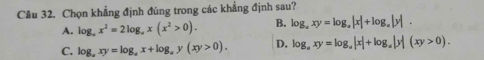 Chọn khẳng định đúng trong các khẳng định sau?
A. log _ax^2=2log _ax(x^2>0).
B. log _axy=log _a|x|+log _a|y|.
C. log _axy=log _ax+log _ay(xy>0).
D. log _axy=log _a|x|+log _a|y|(xy>0).