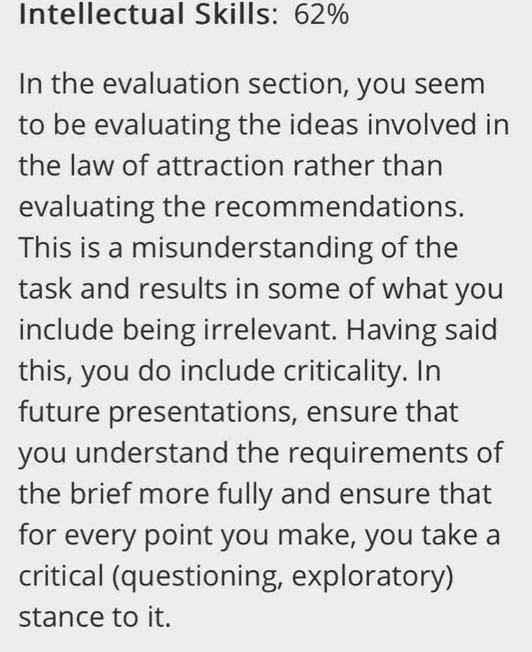 Intellectual Skills: 62%
In the evaluation section, you seem 
to be evaluating the ideas involved in 
the law of attraction rather than 
evaluating the recommendations. 
This is a misunderstanding of the 
task and results in some of what you 
include being irrelevant. Having said 
this, you do include criticality. In 
future presentations, ensure that 
you understand the requirements of 
the brief more fully and ensure that 
for every point you make, you take a 
critical (questioning, exploratory) 
stance to it.