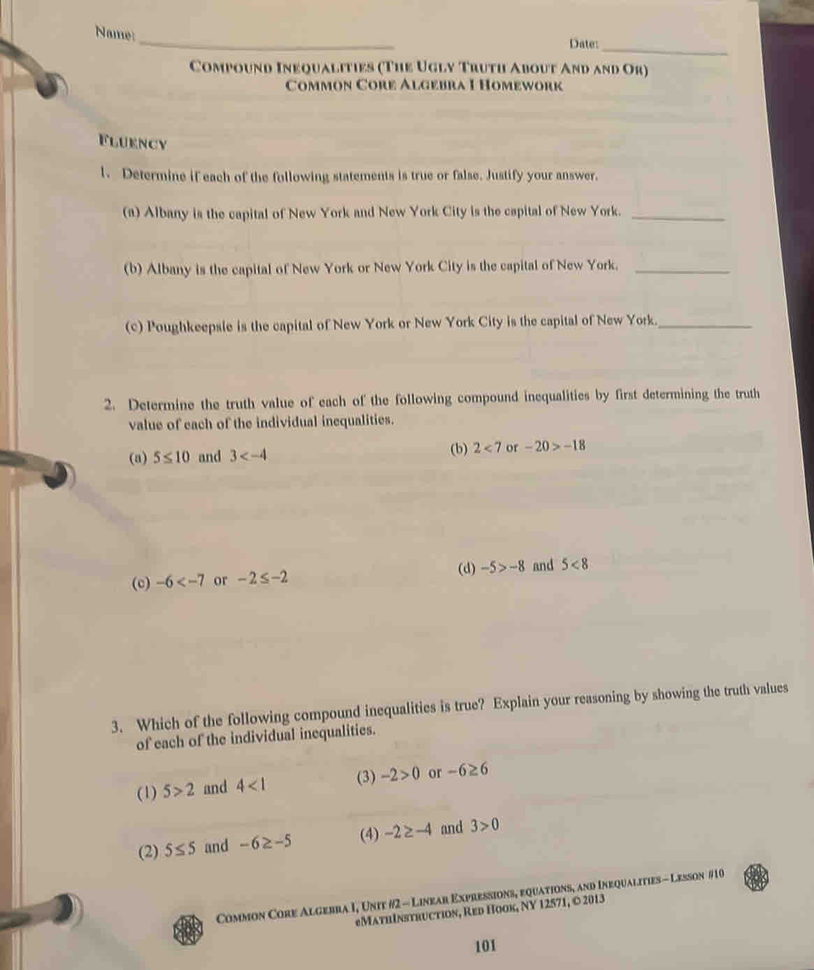 Name:
Date:_
Compound Inequalities (The Ugly Truth About And and Or)
Common Core Algebra I Homework
Fluency
l、 Determine if each of the following statements is true or false. Justify your answer.
(a) Albany is the capital of New York and New York City is the capital of New York._
(b) Albany is the capital of New York or New York City is the capital of New York._
(c) Poughkeepsie is the capital of New York or New York City is the capital of New York._
2. Determine the truth value of each of the following compound inequalities by first determining the truth
value of each of the individual inequalities.
(b) 2<7</tex> 
(a) 5≤ 10 and 3 or -20>-18
(d) -5>-8 and 5<8</tex> 
(c) -6 or -2≤ -2
3. Which of the following compound inequalities is true? Explain your reasoning by showing the truth values
of each of the individual inequalities.
(1) 5>2 and 4<1</tex>
(3) -2>0 or -6≥ 6
(2) 5≤ 5 and -6≥ -5 (4) -2≥ -4 and 3>0
Common Core Algebra I, Unit #2 - Linear Expressions, equations, and Inequalities - Lesson #10
MathInstruction, Red Hook, NY 12571, © 2013
101