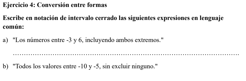 Conversión entre formas 
Escribe en notación de intervalo cerrado las siguientes expresiones en lenguaje 
común: 
a) "Los números entre -3 y 6, incluyendo ambos extremos." 
_ 
b) "Todos los valores entre -10 y -5, sin excluir ninguno."