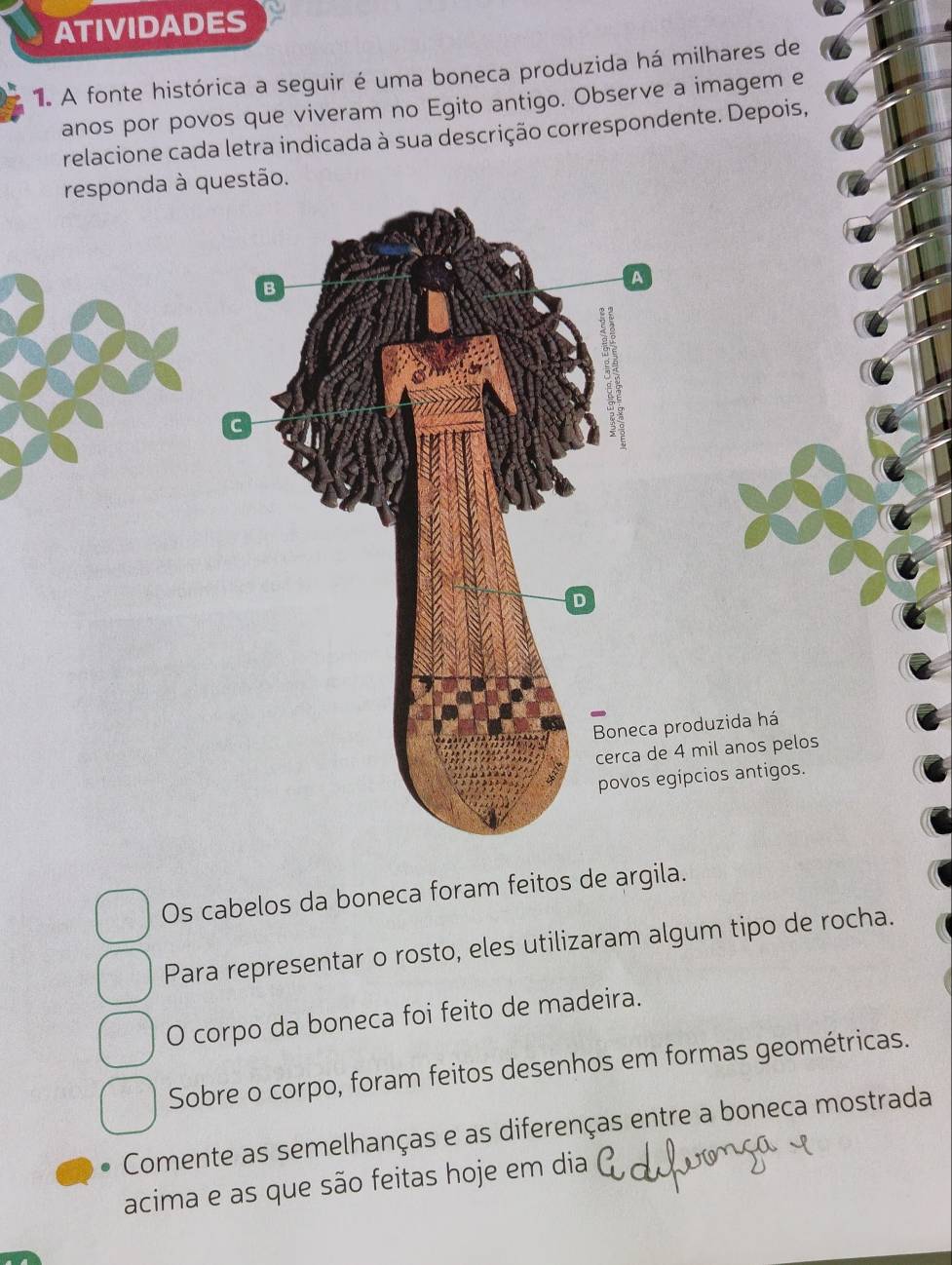 ATIVIDADES 
1. A fonte histórica a seguir é uma boneca produzida há milhares de 
anos por povos que viveram no Egito antigo. Observe a imagem e 
relacione cada letra indicada à sua descrição correspondente. Depois, 
responda à questão. 
B 
A 
C 
D 
Boneca produzida há 
cerca de 4 mil anos pelos 
povos egípcios antigos. 
Os cabelos da boneca foram feitos de argila. 
Para representar o rosto, eles utilizaram algum tipo de rocha. 
O corpo da boneca foi feito de madeira. 
Sobre o corpo, foram feitos desenhos em formas geométricas. 
Comente as semelhanças e as diferenças entre a boneca mostrada 
acima e as que são feitas hoje em dia