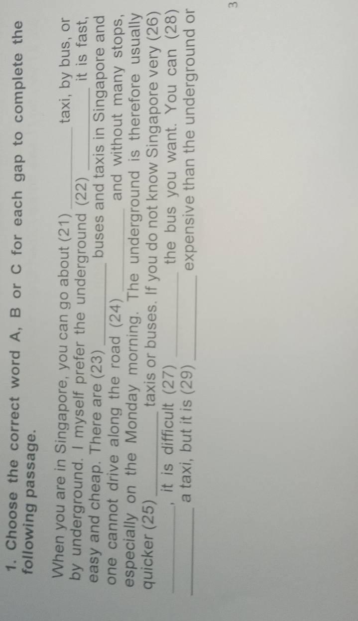 Choose the correct word A, B or C for each gap to complete the 
following passage. 
When you are in Singapore, you can go about (21) _taxi, by bus, or 
by underground. I myself prefer the underground (22) _it is fast, 
easy and cheap. There are (23) _buses and taxis in Singapore and 
one cannot drive along the road (24) _and without many stops, 
especially on the Monday morning. The underground is therefore usually 
quicker (25) _taxis or buses. If you do not know Singapore very (26) 
_, it is difficult (27) _the bus you want. You can (28) 
_a taxi, but it is (29) _expensive than the underground or 
3
