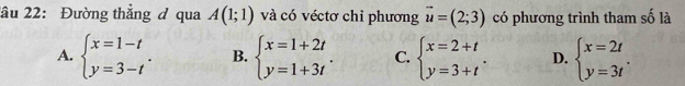 2ầu 22: Đường thẳng đ qua A(1;1) và có véctơ chỉ phương vector u=(2;3) có phương trình tham số là
A. beginarrayl x=1-t y=3-tendarray.. B. beginarrayl x=1+2t y=1+3tendarray.. C. beginarrayl x=2+t y=3+tendarray.. D. beginarrayl x=2t y=3tendarray..