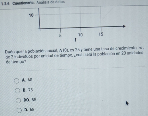 Cuestionario: Análisis de datos
10
5 10 15
t
Dado que la población inicial, N(0) , es 25 y tiene una tasa de crecimiento, m,
de 2 individuos por unidad de tiempo, ¿cuál será la población en 20 unidades
de tiempo?
A. 60
B. 75
DO. 55
D. 65