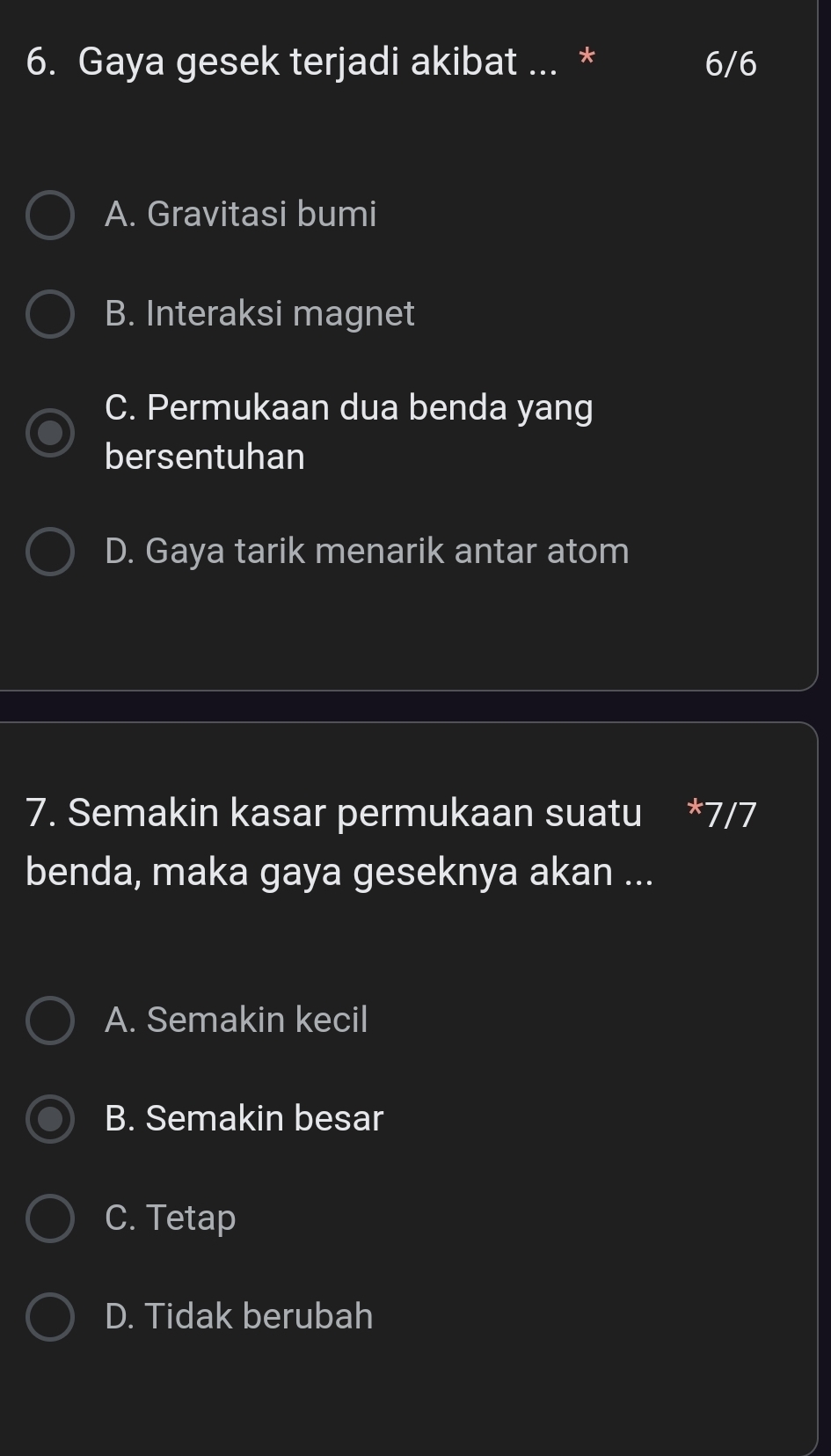 Gaya gesek terjadi akibat ... * 6/6
A. Gravitasi bumi
B. Interaksi magnet
C. Permukaan dua benda yang
bersentuhan
D. Gaya tarik menarik antar atom
7. Semakin kasar permukaan suatu * 7/7
benda, maka gaya geseknya akan ...
A. Semakin kecil
B. Semakin besar
C. Tetap
D. Tidak berubah