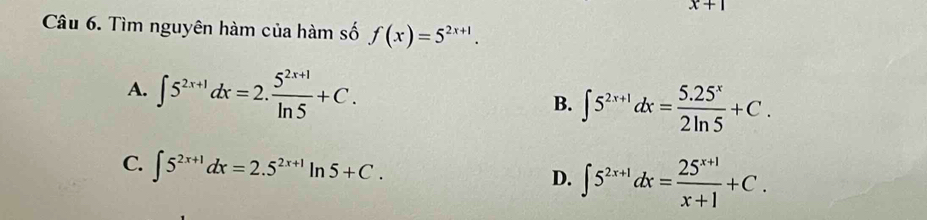 x+1
Câu 6. Tìm nguyên hàm của hàm số f(x)=5^(2x+1).
A. ∈t 5^(2x+1)dx=2. (5^(2x+1))/ln 5 +C. B. ∈t 5^(2x+1)dx= (5.25^x)/2ln 5 +C.
C. ∈t 5^(2x+1)dx=2.5^(2x+1)ln 5+C. D. ∈t 5^(2x+1)dx= (25^(x+1))/x+1 +C.