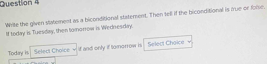 Write the given statement as a biconditional statement. Then tell if the biconditional is true or false. 
If today is Tuesday, then tomorrow is Wednesday. 
Today is Select Choice if and only if tomorrow is Select Choice