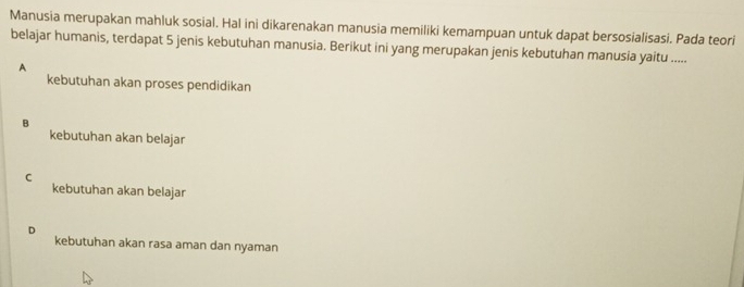 Manusia merupakan mahluk sosial. Hal ini dikarenakan manusia memiliki kemampuan untuk dapat bersosialisasi. Pada teori
belajar humanis, terdapat 5 jenis kebutuhan manusia. Berikut ini yang merupakan jenis kebutuhan manusia yaitu .....
A
kebutuhan akan proses pendidikan
B
kebutuhan akan belajar
C
kebutuhan akan belajar
D
kebutuhan akan rasa aman dan nyaman