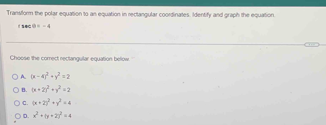 Transform the polar equation to an equation in rectangular coordinates. Identify and graph the equation.
rsec θ =-4
Choose the correct rectangular equation below.
A. (x-4)^2+y^2=2
B. (x+2)^2+y^2=2
C. (x+2)^2+y^2=4
D. x^2+(y+2)^2=4