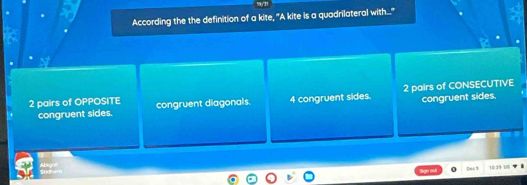 According the the definition of a kite, "A kite is a quadrilateral with..."
2 pairs of OPPOSITE congruent diagonals. 4 congruent sides. 2 pairs of CONSECUTIVE
congruent sides.
congruent sides.
Abigail
Stidhern Dec 9 10:39 US
out