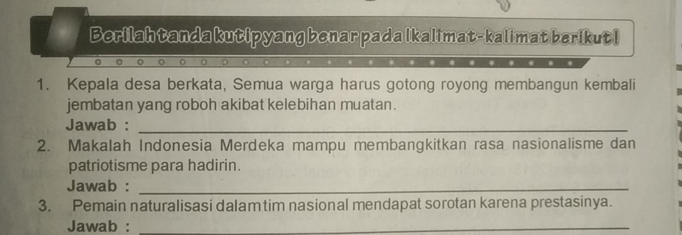 Berilah tanda kutipyang benar pada Ikalimat-kalimat berikut I 
1. Kepala desa berkata, Semua warga harus gotong royong membangun kembali 
jembatan yang roboh akibat kelebihan muatan. 
Jawab :_ 
2. Makalah Indonesia Merdeka mampu membangkitkan rasa nasionalisme dan 
patriotisme para hadirin. 
Jawab :_ 
3. Pemain naturalisasi dalamtim nasional mendapat sorotan karena prestasinya. 
Jawab :_